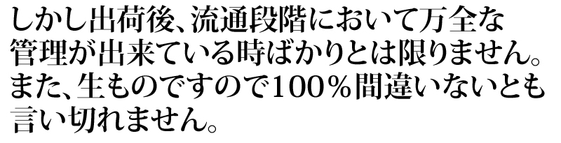 しかし、出荷後、流通段階において万全な管理が出来ている時ばかりとは限りません。また、生ものですので100%間違いないとも言い切れません。